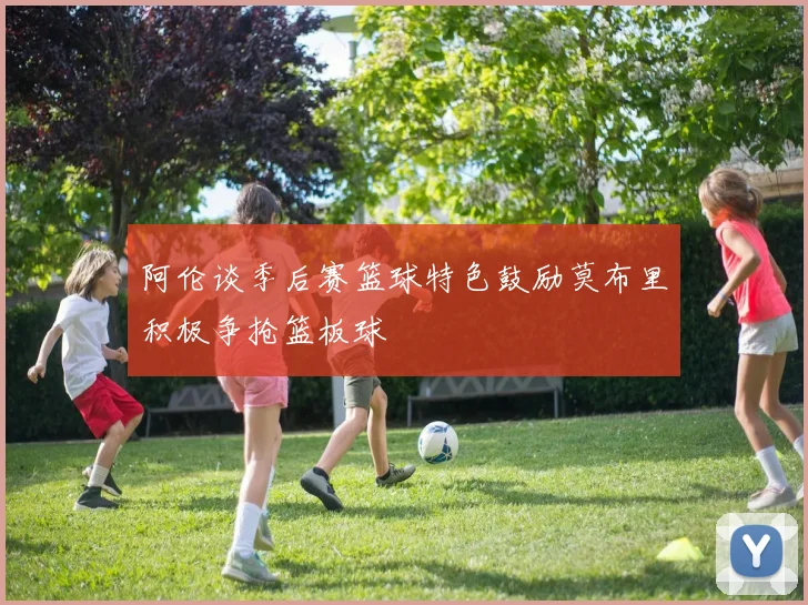 阿伦谈季后赛篮球特色鼓励莫布里积极争抢篮板球