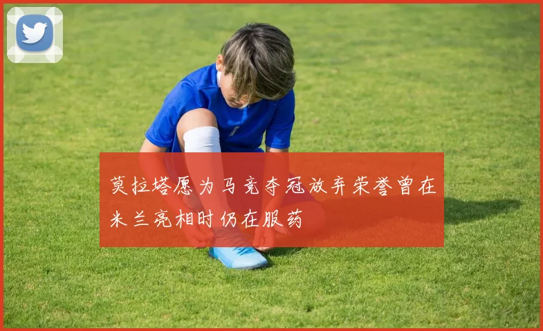 莫拉塔愿为马竞夺冠放弃荣誉曾在米兰亮相时仍在服药