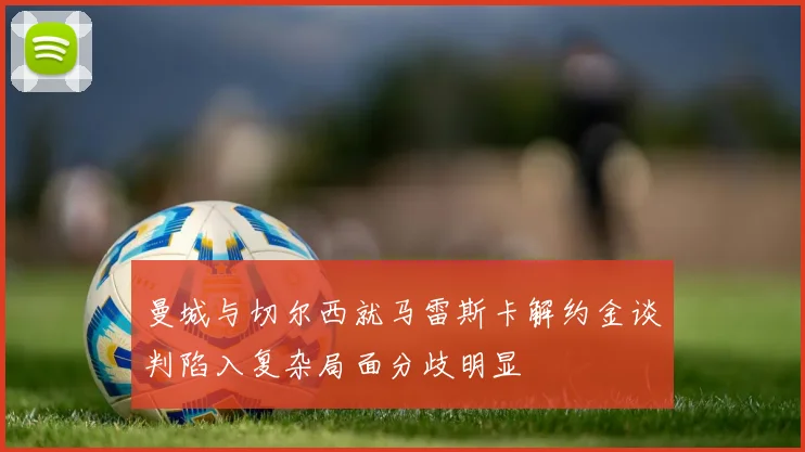 曼城与切尔西就马雷斯卡解约金谈判陷入复杂局面分歧明显