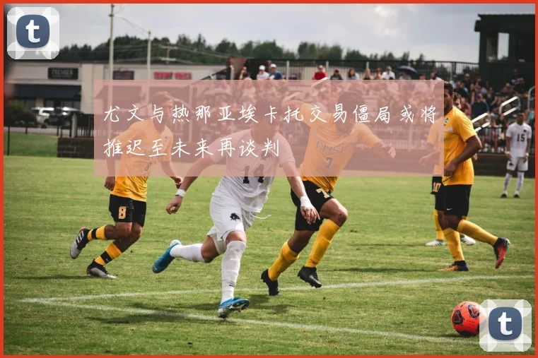 尤文与热那亚埃卡托交易僵局或将推迟至未来再谈判