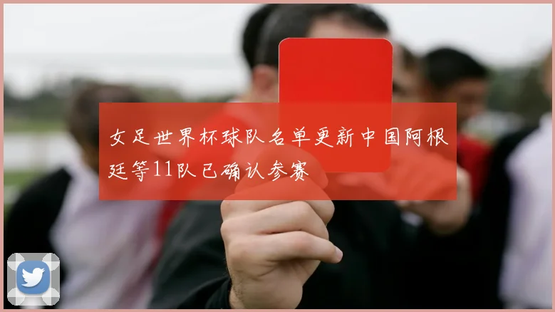 女足世界杯球队名单更新中国阿根廷等11队已确认参赛