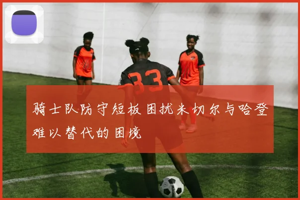 骑士队防守短板困扰米切尔与哈登难以替代的困境