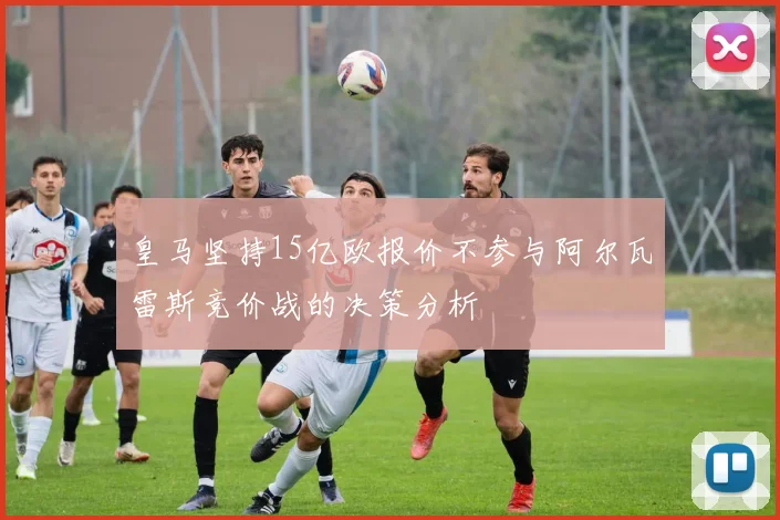 皇马坚持15亿欧报价不参与阿尔瓦雷斯竞价战的决策分析