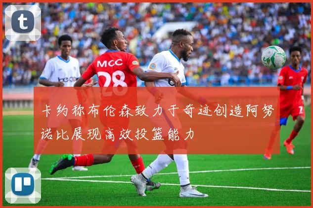 卡约称布伦森致力于奇迹创造阿努诺比展现高效投篮能力