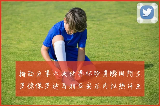 梅西分享六次世界杯珍贵瞬间阿圭罗德保罗迪马利亚安东内拉热评互动