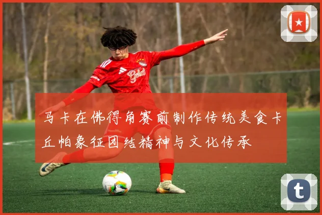 马卡在佛得角赛前制作传统美食卡丘帕象征团结精神与文化传承