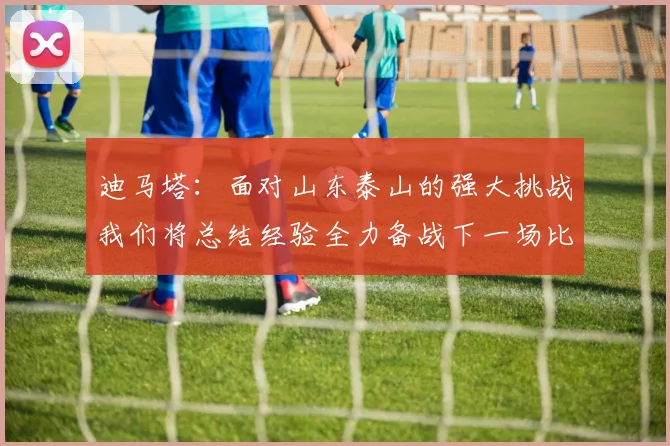 迪马塔：面对山东泰山的强大挑战我们将总结经验全力备战下一场比赛