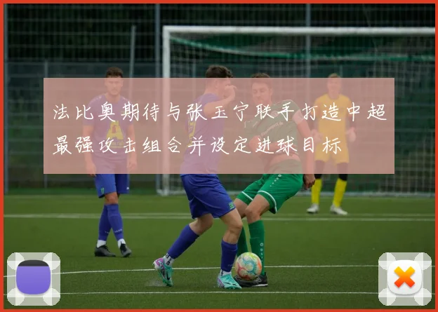 法比奥期待与张玉宁联手打造中超最强攻击组合并设定进球目标
