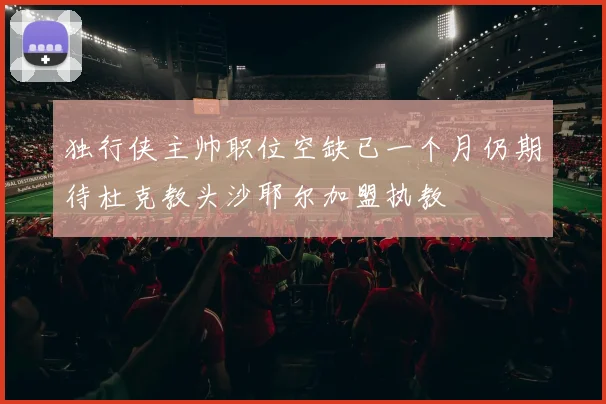 独行侠主帅职位空缺已一个月仍期待杜克教头沙耶尔加盟执教