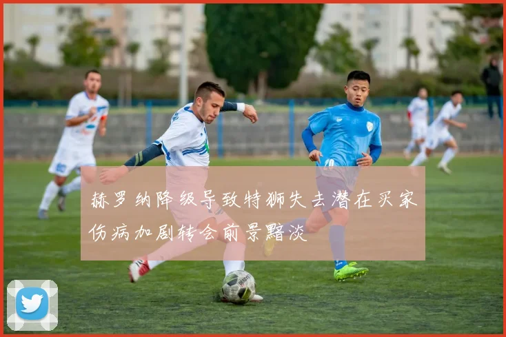 赫罗纳降级导致特狮失去潜在买家伤病加剧转会前景黯淡