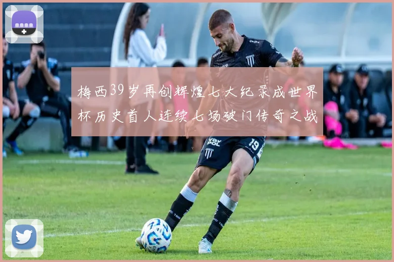 梅西39岁再创辉煌七大纪录成世界杯历史首人连续七场破门传奇之战