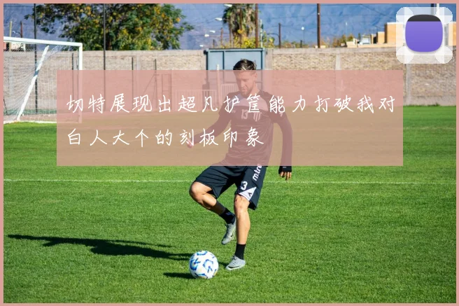 切特展现出超凡护筐能力打破我对白人大个的刻板印象