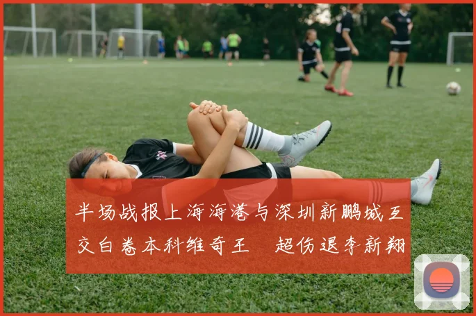 半场战报上海海港与深圳新鹏城互交白卷本科维奇王燊超伤退李新翔错失良机