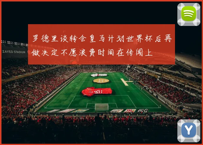 罗德里谈转会皇马计划世界杯后再做决定不愿浪费时间在传闻上