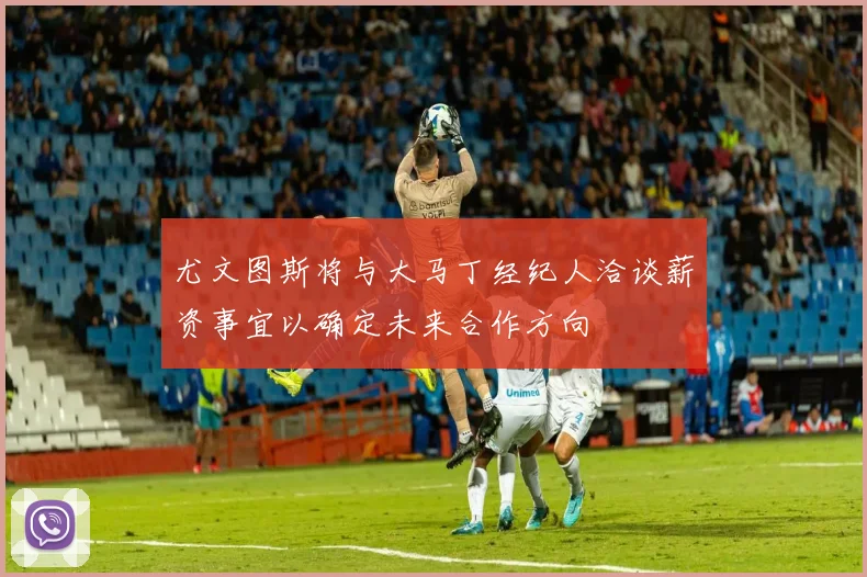 尤文图斯将与大马丁经纪人洽谈薪资事宜以确定未来合作方向