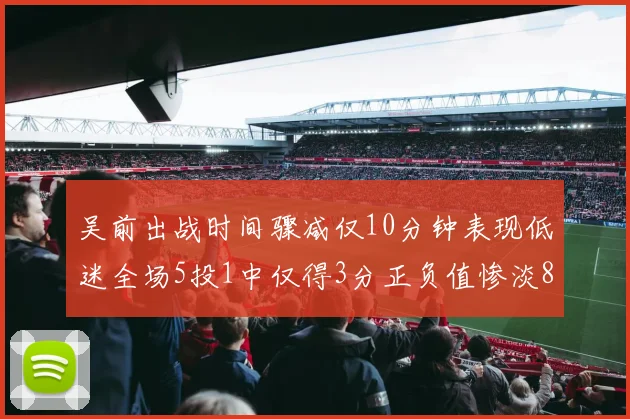 吴前出战时间骤减仅10分钟表现低迷全场5投1中仅得3分正负值惨淡8