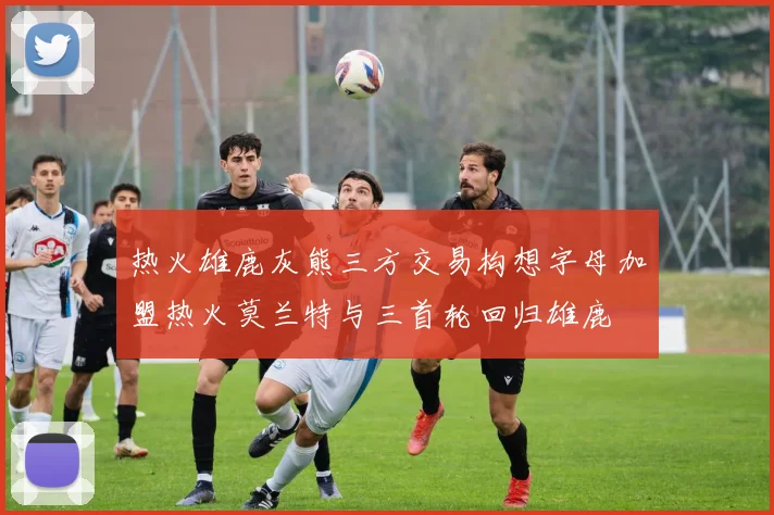 热火雄鹿灰熊三方交易构想字母加盟热火莫兰特与三首轮回归雄鹿